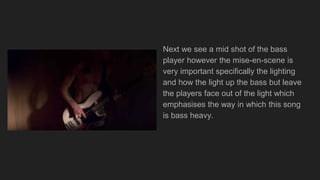 Next we see a mid shot of the bass
player however the mise-en-scene is
very important specifically the lighting
and how the light up the bass but leave
the players face out of the light which
emphasises the way in which this song
is bass heavy.
 