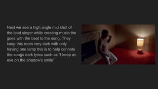 Next we see a high angle mid shot of
the lead singer while creating music the
goes with the beat to the song. They
keep this room very dark with only
having one lamp this is to help connote
the songs dark lyrics such as “I keep an
eye on the shadow's smile”
 