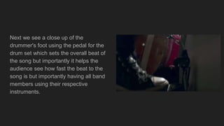 Next we see a close up of the
drummer's foot using the pedal for the
drum set which sets the overall beat of
the song but importantly it helps the
audience see how fast the beat to the
song is but importantly having all band
members using their respective
instruments.
 