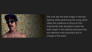 We now see the lead singer in the key
lighting while performing the song which
helps the audience to focus on him.
Importantly they decided to have the
lead singer in key lighting because they
are deemed most important and in
charge of the band.
 