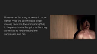 However as the song moves onto more
darker lyrics we see the lead singer
moving back into low and dark lighting
to help emphasise the lyrics to the song
as well as no longer having the
sunglasses and hat.
 
