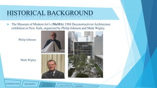 HISTORICAL BACKGROUND


The Museum of Modern Art’s (MoMA) 1988 Deconstructivist Architecture
exhibition in New York, organized by Philip Johnson and Mark Wigley.

Philip Johnson

Mark Wigley

INTRODUCTION

PHILOSOPHY

HISTORICAL
BACKGROUND

CHARACTERISTICS

CRITIQUES

 