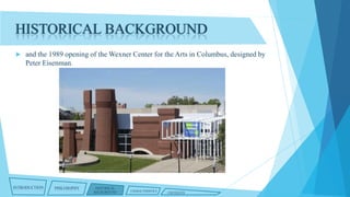 HISTORICAL BACKGROUND


and the 1989 opening of the Wexner Center for the Arts in Columbus, designed by
Peter Eisenman.

INTRODUCTION

PHILOSOPHY

HISTORICAL
BACKGROUND

CHARACTERISTICS

CRITIQUES

 