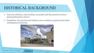 HISTORICAL BACKGROUND


Since the exhibition, some architects associated with Deconstructivism have
distanced themselves from it.



Nonetheless, the term has stuck and has come to embrace a general trend within
contemporary architecture.

INTRODUCTION

PHILOSOPHY

HISTORICAL
BACKGROUND

CHARACTERISTICS

CRITIQUES

 