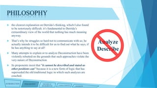 PHILOSOPHY


the clearest explanation on Derrida’s thinking, which I also found
to be notoriously difficult. it’s fundamental to Derrida’s
extraordinary view of the world that nothing has much meaning
anyway.



That’s why he struggles so hard not to communicate with us; he
actually intends it to be difficult for us to find out what he says, if
he has anything to say at all!



Many attempts to explain or to analyze Deconstruction have been
violently rebutted on the grounds that such approaches violate the
very nature of Deconstruction.



Its proponents insist that "it cannot be described and stated as
other positions can" because it is a new form of logic that has
superseded the old traditional logic in which such analyses are
couched.

INTRODUCTION

PHILOSOPHY

HISTORICAL
BACKGROUND

CHARACTERISTICS

CRITIQUES

Analyze
Describe

 