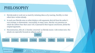 PHILOSOPHY


Derrida tends to work not so much by initiating ideas as by reacting, forcibly, to what
others have written already.



In each case Derrida aims to refute thinkers with arguments derived from the author’s
own writings, to demonstrate -successfully in many cases- that the very premises on
which the authors base their cases will, if pursued to their logical conclusions, defeat the
original arguments.



Deconstruction, after all, is literally concerned -as Derrida insists- with written texts. His
attacks are especially focused on subjects such as:
Subjects

1. Metaphysics

INTRODUCTION

2. Clarity

3. Logocentrism

PHILOSOPHY

4. Meaning

HISTORICAL
BACKGROUND

5. Feelings

CHARACTERISTICS

6. Binary
Thinking

CRITIQUES

7. Phonocentrism

8. Palimpsest

 