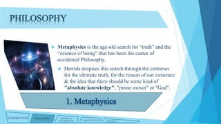 PHILOSOPHY


Metaphysics is the age-old search for “truth” and the
“essence of being” that has been the center of
occidental Philosophy.


INTRODUCTION

PHILOSOPHY

Derrida despises this search through the centuries
for the ultimate truth, for the reason of our existence
& the idea that there should be some kind of
"absolute knowledge", "prime mover" or "God".

HISTORICAL
BACKGROUND

CHARACTERISTICS

CRITIQUES

 