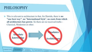 PHILOSOPHY


This is relevant to architecture in that, for Derrida, there is no
"one best way", no "International Style", no roots from which
all architecture has grown. So there are no received truths Classical, Modernist or other.

Absolutes
in
Architecture

Absolute
knowledge

INTRODUCTION

PHILOSOPHY

HISTORICAL
BACKGROUND

CHARACTERISTICS

CRITIQUES

 
