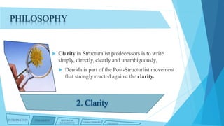 PHILOSOPHY



Clarity in Structuralist predecessors is to write
simply, directly, clearly and unambiguously,


INTRODUCTION

PHILOSOPHY

Derrida is part of the Post-Structurlist movement
that strongly reacted against the clarity.

HISTORICAL
BACKGROUND

CHARACTERISTICS

CRITIQUES

 