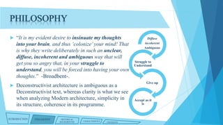 PHILOSOPHY




“It is my evident desire to insinuate my thoughts
into your brain, and thus ‘colonize’ your mind! That
is why they write deliberately in such an unclear,
diffuse, incoherent and ambiguous way that will
get you so angry that, in your struggle to
understand, you will be forced into having your own
thoughts.” -Broadbent-.
Deconstructivist architecture is ambiguous as a
Deconstructivist text, whereas clarity is what we see
when analyzing Modern architecture, simplicity in
its structure, coherence in its programme.

INTRODUCTION

PHILOSOPHY

HISTORICAL
BACKGROUND

CHARACTERISTICS

CRITIQUES

Diffuse
incoherent
Ambiguous

Struggle to
Understand

Give up

Accept as it
is

 