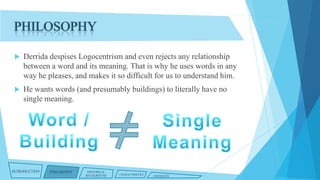 PHILOSOPHY


Derrida despises Logocentrism and even rejects any relationship
between a word and its meaning. That is why he uses words in any
way he pleases, and makes it so difficult for us to understand him.



He wants words (and presumably buildings) to literally have no
single meaning.

INTRODUCTION

PHILOSOPHY

HISTORICAL
BACKGROUND

CHARACTERISTICS

CRITIQUES

 
