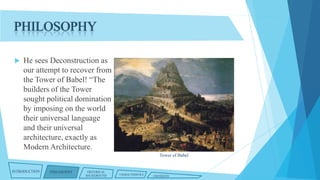 PHILOSOPHY


He sees Deconstruction as
our attempt to recover from
the Tower of Babel! “The
builders of the Tower
sought political domination
by imposing on the world
their universal language
and their universal
architecture, exactly as
Modern Architecture.
Tower of Babel

INTRODUCTION

PHILOSOPHY

HISTORICAL
BACKGROUND

CHARACTERISTICS

CRITIQUES

 