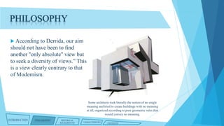 PHILOSOPHY
 According

to Derrida, our aim
should not have been to find
another "only absolute" view but
to seek a diversity of views.” This
is a view clearly contrary to that
of Modernism.

Some architects took literally the notion of no single
meaning and tried to create buildings with no meaning
at all, organized according to pure geometric rules that
would convey no meaning.
INTRODUCTION

PHILOSOPHY

HISTORICAL
BACKGROUND

CHARACTERISTICS

CRITIQUES

 