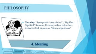 PHILOSOPHY



INTRODUCTION

PHILOSOPHY

Meaning: “Syntagmatic / Associative” ,“Signifier /
Signified” Saussure, like many others before him,
tended to think in pairs, or "binary oppositions".

HISTORICAL
BACKGROUND

CHARACTERISTICS

CRITIQUES

 