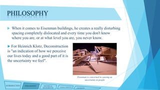PHILOSOPHY


When it comes to Eisenman buildings, he creates a really disturbing
spacing completely dislocated and every time you don't know
where you are, or at what level you are, you never know.



For Heinrich Klotz, Deconstruction
is "an indication of how we perceive
our lives today and a good part of it is
the uncertainty we feel".

Eisenman is concerned in causing an
uncertainty in people
INTRODUCTION

PHILOSOPHY

HISTORICAL
BACKGROUND

CHARACTERISTICS

CRITIQUES

 