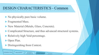 DESIGN CHARACTERISTICS - Common


No physically pure basic volume.



Fragmented Mass.



New Material (Metals, Glass, Concrete).



Complicated Structure, and thus advanced structural systems.



Relatively high Void percentage.



Open Plan.



Distinguishing from Context.

INTRODUCTION

PHILOSOPHY

HISTORICAL
BACKGROUND

CHARACTERISTICS

CRITIQUES

 