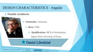 DESIGN CHARACTERISTICS - Angular


Notable Architects:


Nationality: American.


Born: 1946.


Qualifications: BCS of Architecture
degree from University of Essex.

INTRODUCTION

PHILOSOPHY

HISTORICAL
BACKGROUND

CHARACTERISTICS

CRITIQUES

 