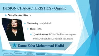 DESIGN CHARACTERISTICS - Organic


Notable Architects:


Nationality: Iraqi-British.


Born: 1950.


Qualifications: BCS of Architecture degrees
from Architectural Association in London.

INTRODUCTION

PHILOSOPHY

HISTORICAL
BACKGROUND

CHARACTERISTICS

CRITIQUES

 