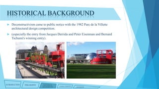 HISTORICAL BACKGROUND


Deconstructivism came to public notice with the 1982 Parc de la Villette
architectural design competition.



(especially the entry from Jacques Derrida and Peter Eisenman and Bernard
Tschumi's winning entry).

INTRODUCTION

PHILOSOPHY

HISTORICAL
BACKGROUND

CHARACTERISTICS

CRITIQUES

 