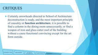CRITIQUES


Certainly arrowheads directed to School of Architecture
deconstruction is ready, and the most important principle
of causality or function architecture, it is possible to
find a column in the dining room unnecessarily, or find a
weapon of iron and glass cutter roof of the building
without a cause functional convincing except for the art
form outside.

INTRODUCTION

PHILOSOPHY

HISTORICAL
BACKGROUND

CHARACTERISTICS

CRITIQUES

 