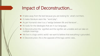 Impact of Deconstruction...
 It takes away from the text because you are looking for what's not there..
 It makes literature seem like "word play"..
 As per Humanist view it as a "wedge between life and literature"....
 It's looks for the ideologies that are in our language...
 In Deconstruction the signified and the signifier are unstable and can take on
multiple meanings.
 We live in a logo centric world -we want to believe that everything is grounded..
 In Deconstruction, this is the opposite of the logo centric view...
 