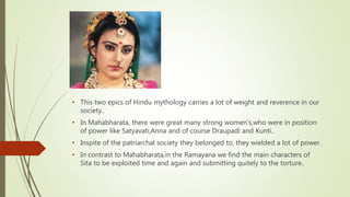 • This two epics of Hindu mythology carries a lot of weight and reverence in our
society..
• In Mahabharata, there were great many strong women's,who were in position
of power like Satyavati,Anna and of course Draupadi and Kunti..
• Inspite of the patriarchal society they belonged to, they wielded a lot of power.
• In contrast to Mahabharata,in the Ramayana we find the main characters of
Sita to be exploited time and again and submitting quitely to the torture..
 