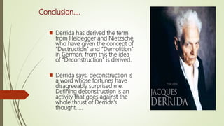 Conclusion....
 Derrida has derived the term
from Heidegger and Nietzsche,
who have given the concept of
“Destruction” and “Demolition”
in German; from this the idea
of “Deconstruction” is derived.
 Derrida says, deconstruction is
a word whose fortunes have
disagreeably surprised me.
Defining deconstruction is an
activity that goes against the
whole thrust of Derrida’s
thought. ...
 