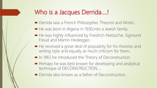 Who is a Jacques Derrida....!
 Derrida was a French Philosopher, Theorist and Writer...
 He was born in Algeria in 1930,into a Jewish family.
 He was highly influenced by Freidrich Nietzsche, Sigmund
Freud and Martin Heidegger..
 He received a great deal of popularity for his theories and
writing style and equally as much criticism for them..
 In 1967,he introduced the Theory of Deconstruction.
 Perhaps he was best known for developing and analytical
technique of DECONSTRUCTION....
 Derrida also known as a father of Deconstruction.
 