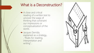What is a Deconstruction?
 A close and critical
reading of a written text to
uncover the wags of
thinking that constraint
our impressions or
conceptualization of the
world..
 Jacques Derrida,
explained as a strategy,.
.."Rules for reading,
interpretation and
writing"..
 