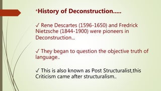 *History of Deconstruction.....
✓ Rene Descartes (1596-1650) and Fredrick
Nietzsche (1844-1900) were pioneers in
Deconstruction...
✓ They began to question the objective truth of
language..
✓ This is also known as Post Structuralist,this
Criticism came after structuralism..
 