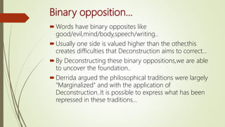 Binary opposition...
Words have binary opposites like
good/evil,mind/body,speech/writing..
Usually one side is valued higher than the other,this
creates difficulties that Deconstruction aims to correct...
By Deconstructing these binary oppositions,we are able
to uncover the foundation..
Derrida argued the philosophical traditions were largely
"Marginalized" and with the application of
Deconstruction..It is possible to express what has been
repressed in these traditions...
 