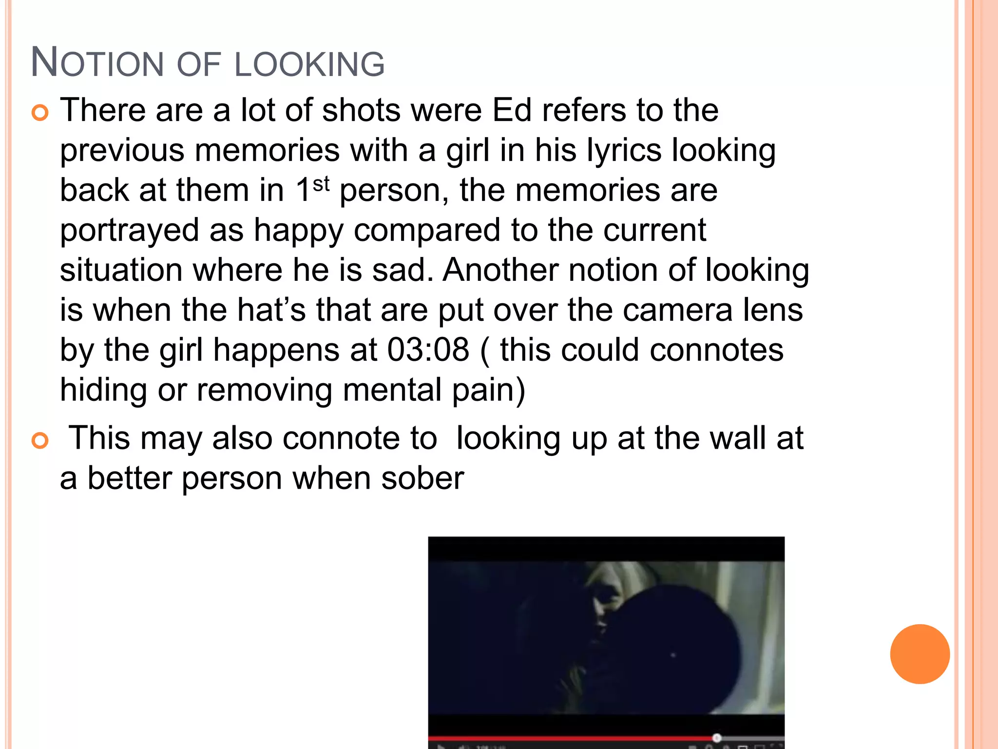 NOTION OF LOOKING
 There are a lot of shots were Ed refers to the
previous memories with a girl in his lyrics looking
back at them in 1st person, the memories are
portrayed as happy compared to the current
situation where he is sad. Another notion of looking
is when the hat’s that are put over the camera lens
by the girl happens at 03:08 ( this could connotes
hiding or removing mental pain)
 This may also connote to looking up at the wall at
a better person when sober
 