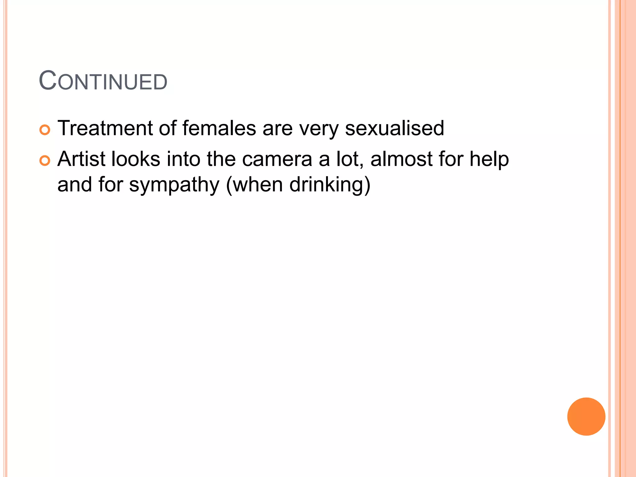 CONTINUED
 Treatment of females are very sexualised
 Artist looks into the camera a lot, almost for help
and for sympathy (when drinking)
 
