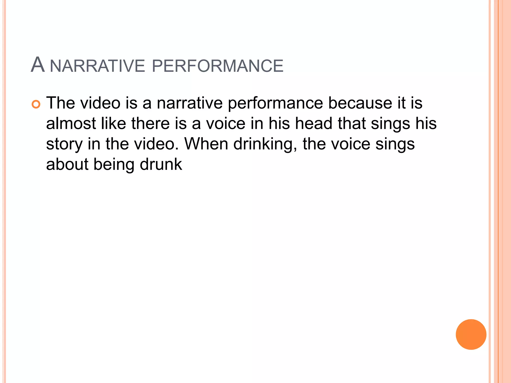 A NARRATIVE PERFORMANCE
 The video is a narrative performance because it is
almost like there is a voice in his head that sings his
story in the video. When drinking, the voice sings
about being drunk
 
