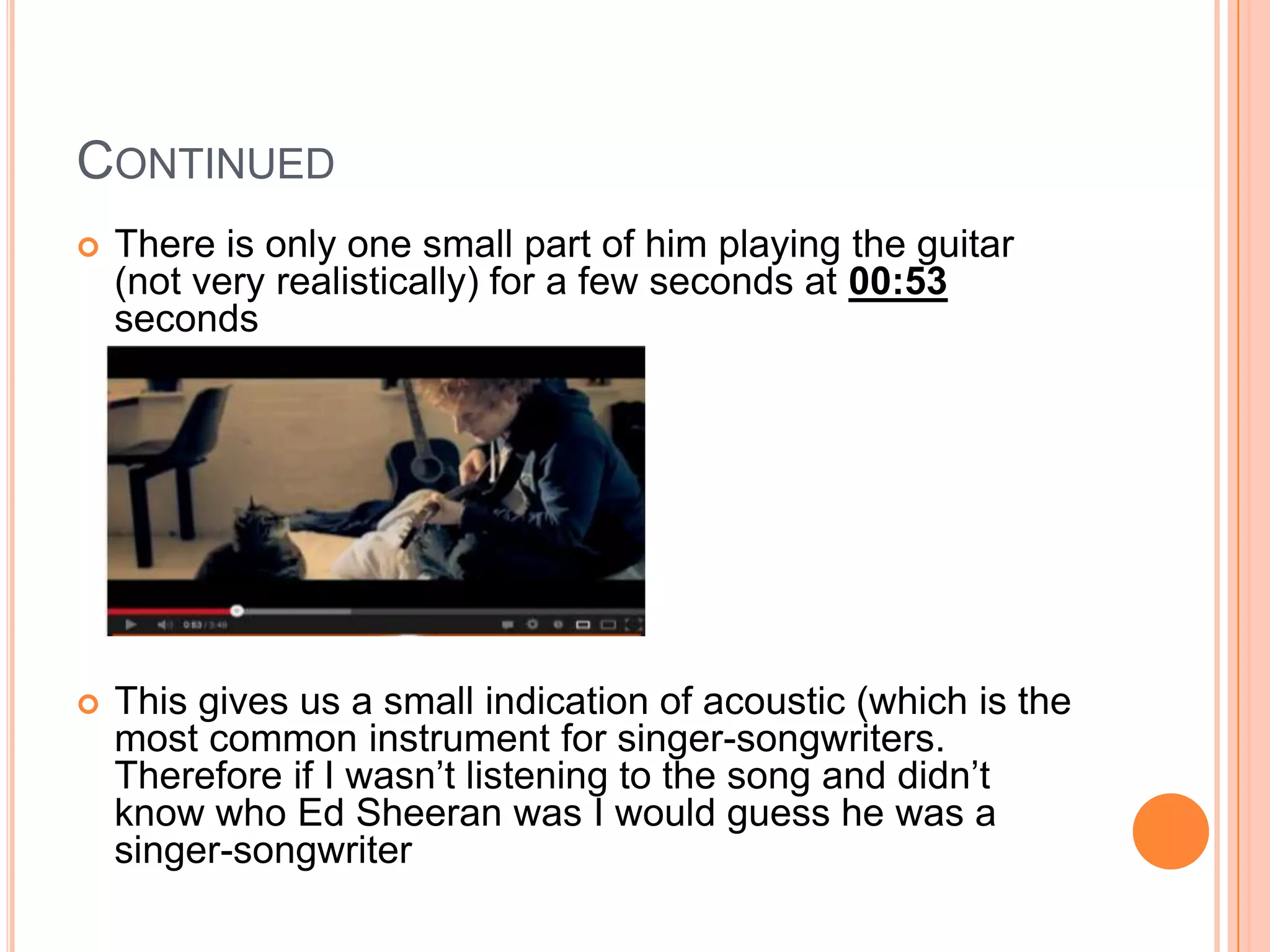 CONTINUED
 There is only one small part of him playing the guitar
(not very realistically) for a few seconds at 00:53
seconds
 This gives us a small indication of acoustic (which is the
most common instrument for singer-songwriters.
Therefore if I wasn’t listening to the song and didn’t
know who Ed Sheeran was I would guess he was a
singer-songwriter
 