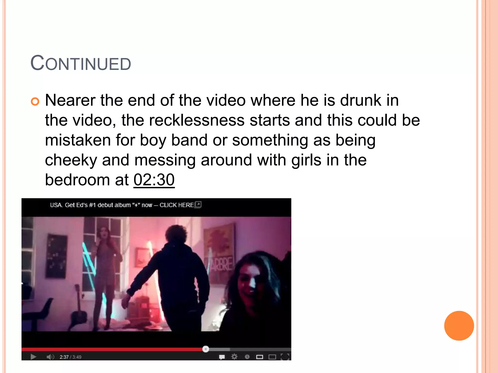  Nearer the end of the video where he is drunk in
the video, the recklessness starts and this could be
mistaken for boy band or something as being
cheeky and messing around with girls in the
bedroom at 02:30
CONTINUED
 