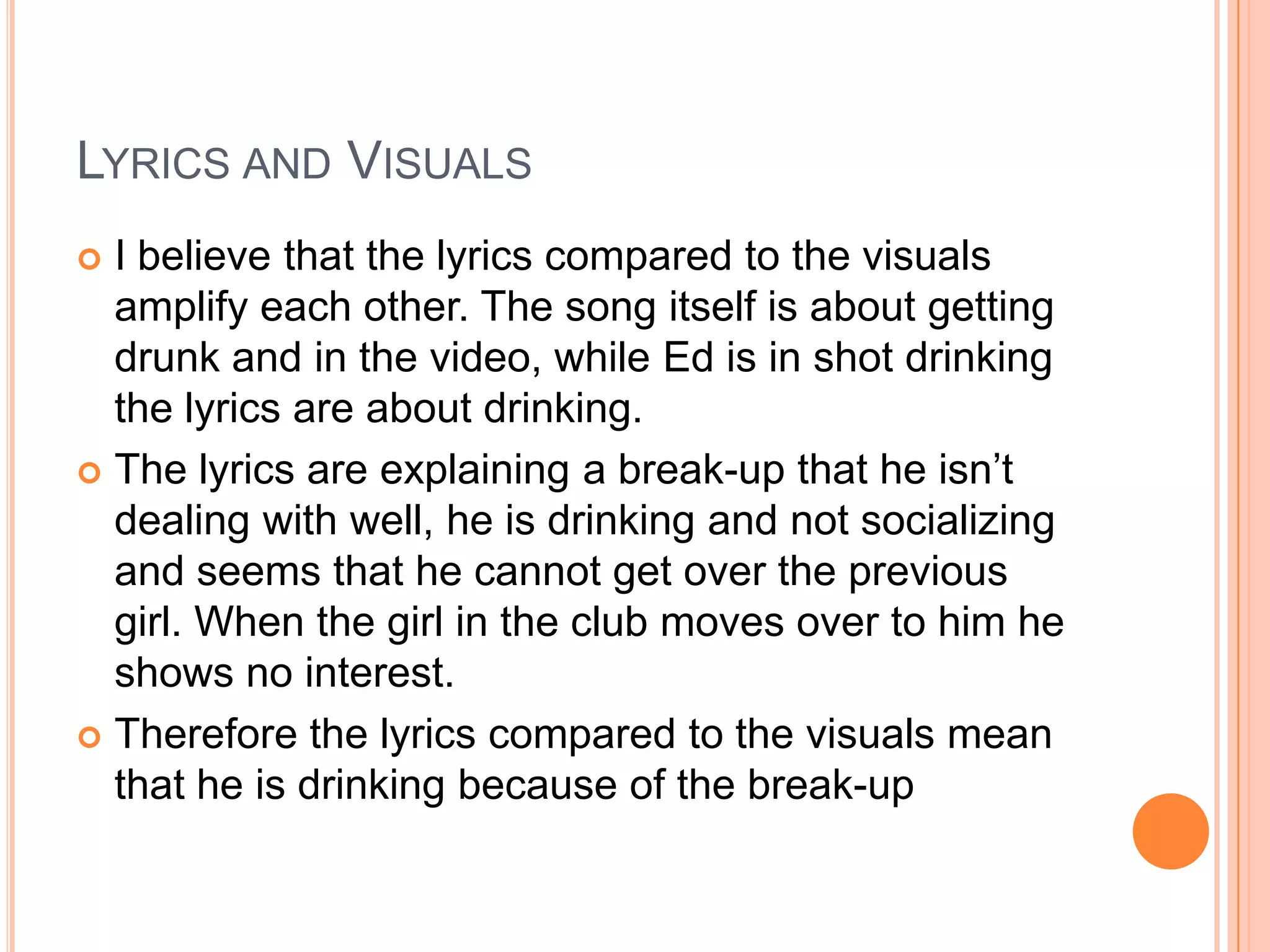  I believe that the lyrics compared to the visuals
amplify each other. The song itself is about getting
drunk and in the video, while Ed is in shot drinking
the lyrics are about drinking.
 The lyrics are explaining a break-up that he isn’t
dealing with well, he is drinking and not socializing
and seems that he cannot get over the previous
girl. When the girl in the club moves over to him he
shows no interest.
 Therefore the lyrics compared to the visuals mean
that he is drinking because of the break-up
LYRICS AND VISUALS
 