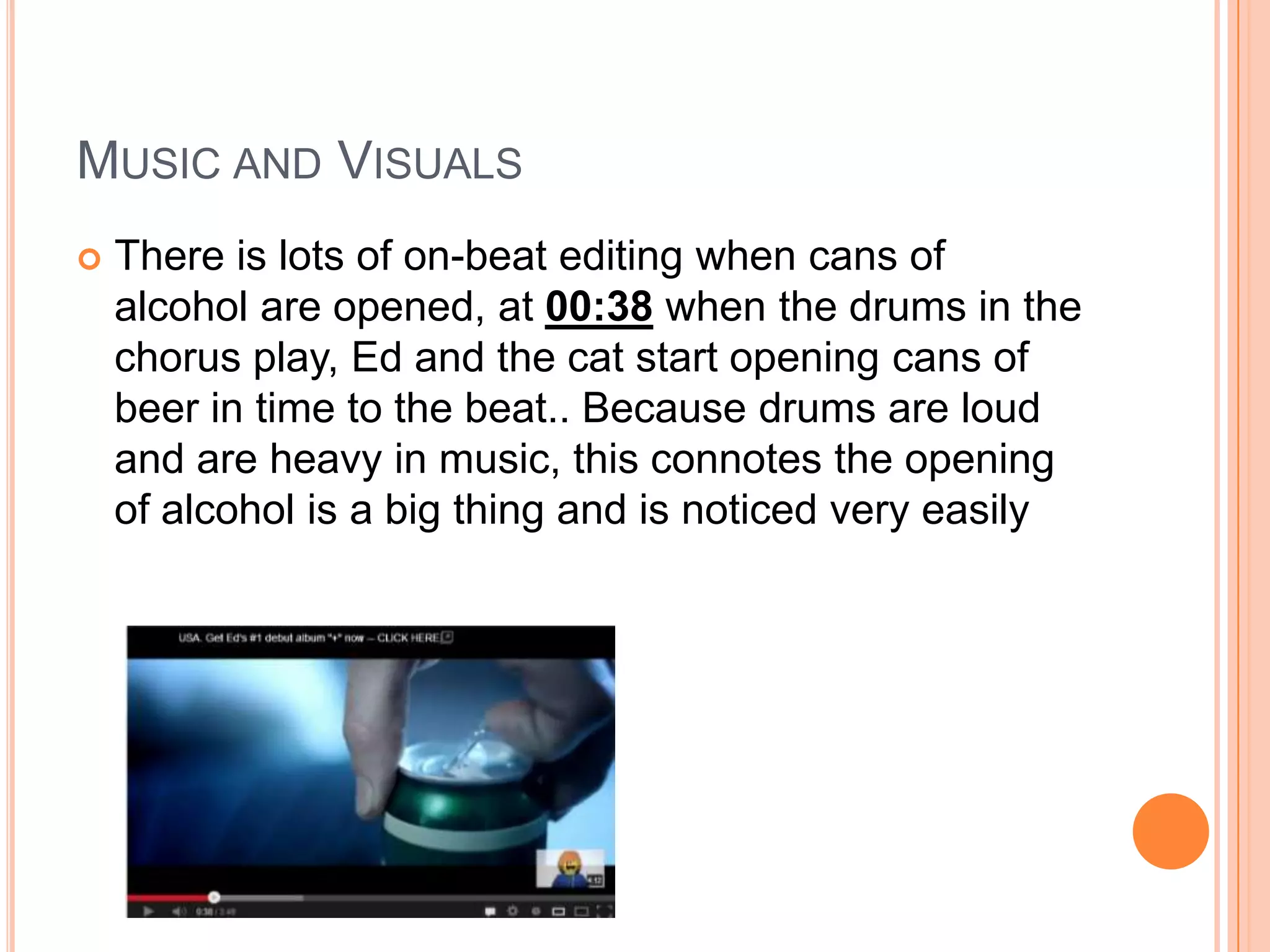  There is lots of on-beat editing when cans of
alcohol are opened, at 00:38 when the drums in the
chorus play, Ed and the cat start opening cans of
beer in time to the beat.. Because drums are loud
and are heavy in music, this connotes the opening
of alcohol is a big thing and is noticed very easily
MUSIC AND VISUALS
 