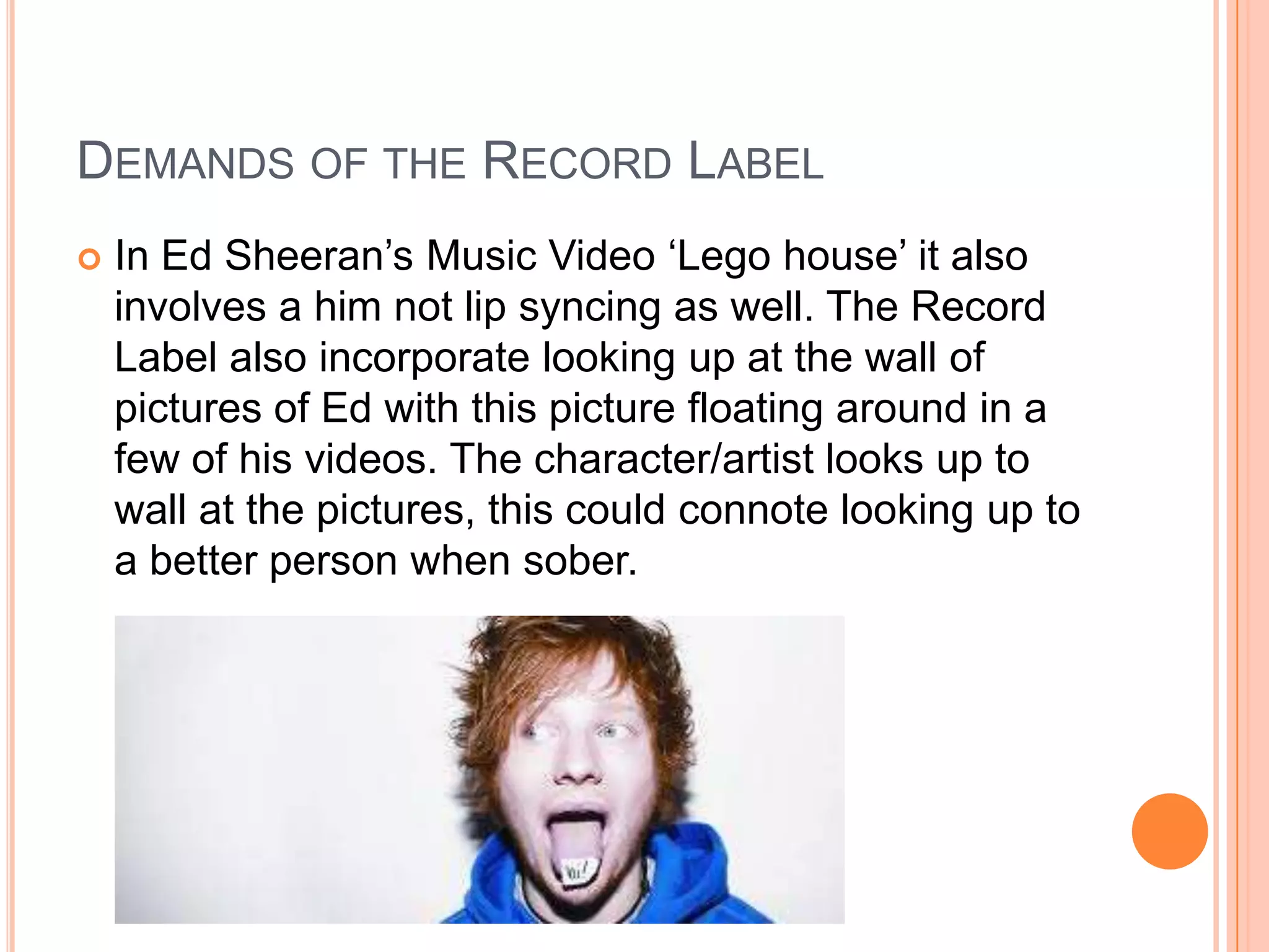 DEMANDS OF THE RECORD LABEL
 In Ed Sheeran’s Music Video ‘Lego house’ it also
involves a him not lip syncing as well. The Record
Label also incorporate looking up at the wall of
pictures of Ed with this picture floating around in a
few of his videos. The character/artist looks up to
wall at the pictures, this could connote looking up to
a better person when sober.
 