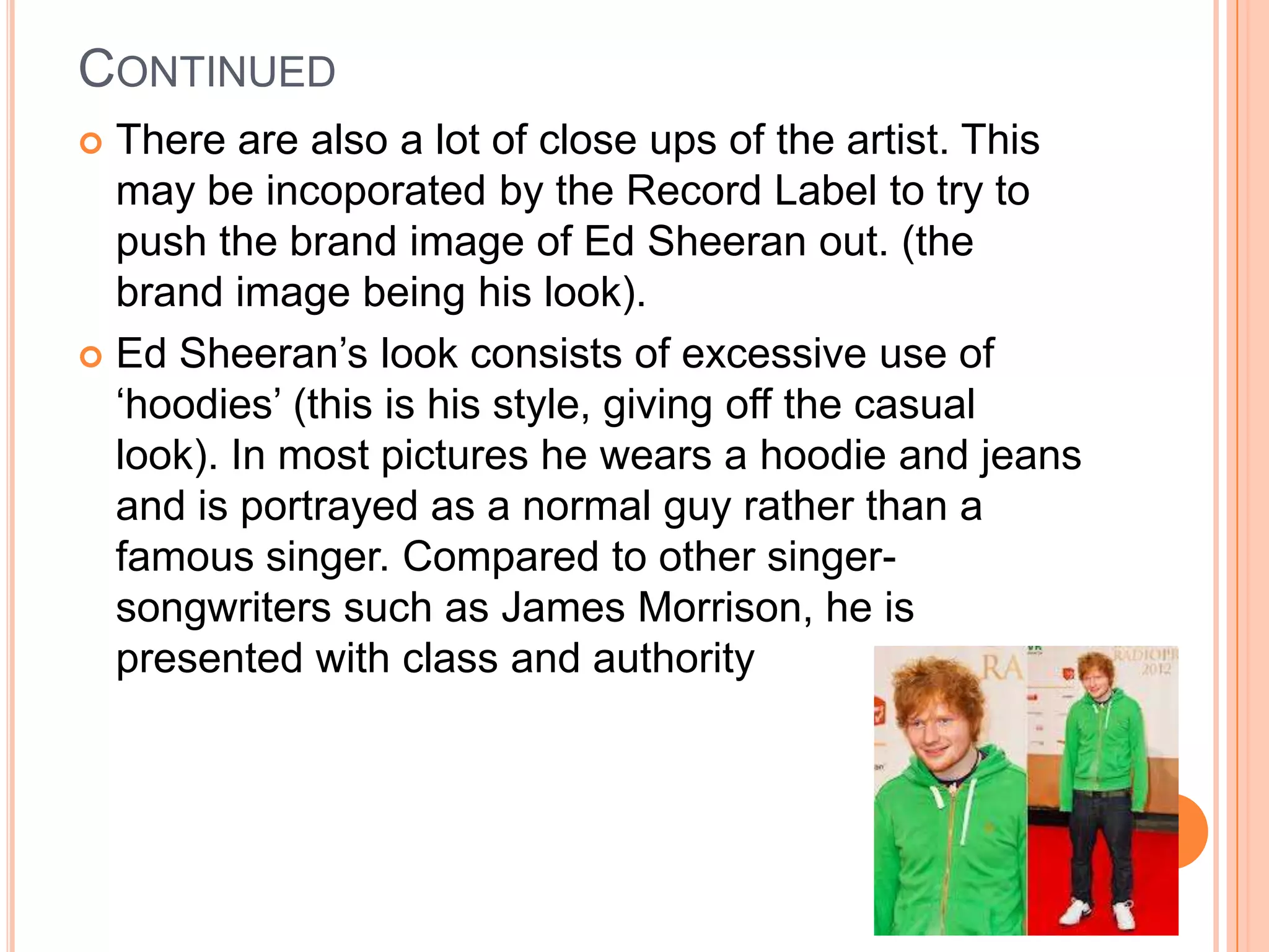 CONTINUED
 There are also a lot of close ups of the artist. This
may be incoporated by the Record Label to try to
push the brand image of Ed Sheeran out. (the
brand image being his look).
 Ed Sheeran’s look consists of excessive use of
‘hoodies’ (this is his style, giving off the casual
look). In most pictures he wears a hoodie and jeans
and is portrayed as a normal guy rather than a
famous singer. Compared to other singer-
songwriters such as James Morrison, he is
presented with class and authority
 
