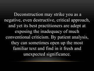Deconstruction may strike you as a 
negative, even destructive, critical approach, 
and yet its best practitioners are adept at 
exposing the inadequacy of much 
conventional criticism. By patient analysis, 
they can sometimes open up the most 
familiar text and find in it fresh and 
unexpected significance. 
 