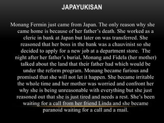 JAPAYUKISAN 
Monang Fermin just came from Japan. The only reason why she 
came home is because of her father’s death. She worked as a 
cleric in bank at Japan but later on was transferred. She 
reasoned that her boss in the bank was a chauvinist so she 
decided to apply for a new job at a department store. The 
night after her father’s burial, Monang and Fidela (her mother) 
talked about the land that their father had which would be 
under the reform program. Monang became furious and 
promised that she will not let it happen. She became irritable 
the whole time and her mother was worried and confront her 
why she is being unreasonable with everything but she just 
reasoned out that she is just tired and needs a rest. She’s been 
waiting for a call from her friend Linda and she became 
paranoid waiting for a call and a mail. 
 