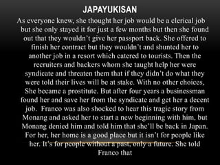 JAPAYUKISAN 
As everyone knew, she thought her job would be a clerical job 
but she only stayed it for just a few months but then she found 
out that they wouldn’t give her passport back. She offered to 
finish her contract but they wouldn’t and shunted her to 
another job in a resort which catered to tourists. Then the 
recruiters and backers whom she taught help her were 
syndicate and threaten them that if they didn’t do what they 
were told their lives will be at stake. With no other choices, 
She became a prostitute. But after four years a businessman 
found her and save her from the syndicate and get her a decent 
job. Franco was also shocked to hear this tragic story from 
Monang and asked her to start a new beginning with him, but 
Monang denied him and told him that she’ll be back in Japan. 
For her, her home is a good place but it isn’t for people like 
her. It’s for people without a past, only a future. She told 
Franco that 
 