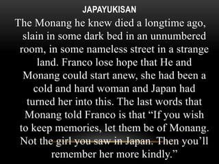 JAPAYUKISAN 
The Monang he knew died a longtime ago, 
slain in some dark bed in an unnumbered 
room, in some nameless street in a strange 
land. Franco lose hope that He and 
Monang could start anew, she had been a 
cold and hard woman and Japan had 
turned her into this. The last words that 
Monang told Franco is that “If you wish 
to keep memories, let them be of Monang. 
Not the girl you saw in Japan. Then you’ll 
remember her more kindly.” 
 