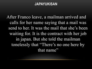 JAPAYUKISAN 
After Franco leave, a mailman arrived and 
calls for her name saying that a mail was 
send to her. It was the mail that she’s been 
waiting for. It is the contract with her job 
in japan. But she told the mailman 
tonelessly that “There’s no one here by 
that name” 
 