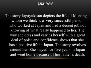 ANALYSIS 
The story Japayukisan depicts the life of Monang 
whom we think is a very successful person 
who worked at Japan and had a decent job not 
knowing of what really happened to her. The 
way she dress and carries herself with a great 
deal of poise and confidence shows that she 
has a positive life in Japan. The story revolves 
around her. She stayed for five years in Japan 
and went home because of her father’s death. 
 