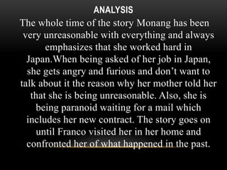 ANALYSIS 
The whole time of the story Monang has been 
very unreasonable with everything and always 
emphasizes that she worked hard in 
Japan.When being asked of her job in Japan, 
she gets angry and furious and don’t want to 
talk about it the reason why her mother told her 
that she is being unreasonable. Also, she is 
being paranoid waiting for a mail which 
includes her new contract. The story goes on 
until Franco visited her in her home and 
confronted her of what happened in the past. 
 