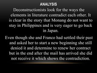 ANALYSIS 
Deconstructionists look for the ways the 
elements in literature contradict each other. It 
is clear in the story that Monang do not want to 
stay in Philippines and is very eager to go back 
in Japan. 
Even though she and Franco had settled their past 
and asked her to start a new beginning she still 
denied it and determine to renew her contract 
but in the end after the mail has arrived she did 
not receive it which shows the contradiction. 
 