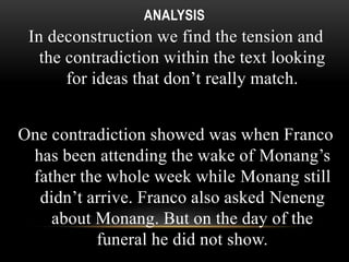 ANALYSIS 
In deconstruction we find the tension and 
the contradiction within the text looking 
for ideas that don’t really match. 
One contradiction showed was when Franco 
has been attending the wake of Monang’s 
father the whole week while Monang still 
didn’t arrive. Franco also asked Neneng 
about Monang. But on the day of the 
funeral he did not show. 
 