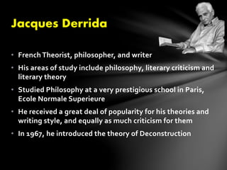 Jacques Derrida 
• French Theorist, philosopher, and writer 
• His areas of study include philosophy, literary criticism and 
literary theory 
• Studied Philosophy at a very prestigious school in Paris, 
Ecole Normale Superieure 
• He received a great deal of popularity for his theories and 
writing style, and equally as much criticism for them 
• In 1967, he introduced the theory of Deconstruction 
 